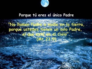 Porque tú eres el único Padre “ No llamen Padre a nadie en la tierra, porque ustedes tienen un solo Padre,  el que está en el Cielo”. (Mt 23:9) 