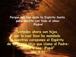 Porque nos has dado tu Espíritu Santo  para decirte con toda el alma: ¡Padre! “ Ustedes ahora son hijos,  por lo cual Dios ha mandado  a nuestros corazones el Espíritu  de su propio Hijo que clama al Padre: ¡Abbá! o sea: ¡Papá!” (Ga 4:6) 