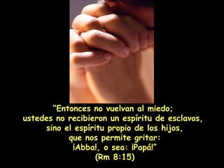 “ Entonces no vuelvan al miedo;  ustedes no recibieron un espíritu de esclavos,  sino el espíritu propio de los hijos, que nos permite gritar:  ¡Abba!, o sea: ¡Papá!” (Rm 8:15) 
