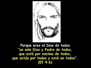 Porque eres el Dios de todos “ un solo Dios y Padre de todos, que está por encima de todos,  que actúa por todos y está en todos”. (Ef 4:6) 