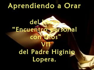 Aprendiendo a Orar
del libro:
“Encuentro personal
con Dios”
VII
del Padre Higinio
Lopera.
 