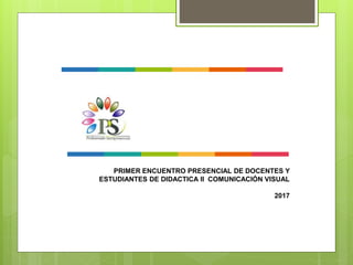 PRIMER ENCUENTRO PRESENCIAL DE DOCENTES Y
ESTUDIANTES DE DIDACTICA II COMUNICACIÓN VISUAL
2017
 