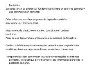 Preguntas1¿Cuáles serían las diferencias fundamentales entre un gobierno comunal y una administración comunal?Debe haber autonomía presupuestaria dependiendo de lasnecesidades del territorio local.Mecanismos de plebiscito comunales, consultas con carácterresolutivo.Pasar de una democracia representativa a democracia participativa.Cambiar rol del Concejal: Los concejales deben hacerse cargo de áreastemáticas y tener consejos consultivos y resolutivos  con vecinos .Transparencia: saber cómo votan los alcaldes y concejales los distintos  proyectos, y se publique periódicamente  esa información para toda la población comunal.