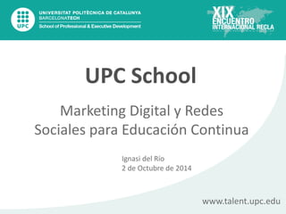 Marketing  Digital  y  Redes  
Sociales  para  Educación  Continua
www.talent.upc.edu
UPC  School
Ignasi  del  Río
2  de  Octubre  de  2014
 