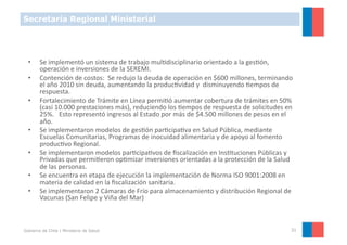 Secretaría Regional Ministerial




  •     Se	
  implementó	
  un	
  sistema	
  de	
  trabajo	
  mulYdisciplinario	
  orientado	
  a	
  la	
  gesYón,	
  
        operación	
  e	
  inversiones	
  de	
  la	
  SEREMI.	
  
  •     Contención	
  de	
  costos:	
  	
  Se	
  redujo	
  la	
  deuda	
  de	
  operación	
  en	
  $600	
  millones,	
  terminando	
  
        el	
  año	
  2010	
  sin	
  deuda,	
  aumentando	
  la	
  producYvidad	
  y	
  	
  disminuyendo	
  Yempos	
  de	
  
        respuesta.	
  
  •     Fortalecimiento	
  de	
  Trámite	
  en	
  Línea	
  permiYó	
  aumentar	
  cobertura	
  de	
  trámites	
  en	
  50%	
  
        (casi	
  10.000	
  prestaciones	
  más),	
  reduciendo	
  los	
  Yempos	
  de	
  respuesta	
  de	
  solicitudes	
  en	
  
        25%.	
  	
  	
  Esto	
  representó	
  ingresos	
  al	
  Estado	
  por	
  más	
  de	
  $4.500	
  millones	
  de	
  pesos	
  en	
  el	
  
        año.	
  
  •     Se	
  implementaron	
  modelos	
  de	
  gesYón	
  parYcipaYva	
  en	
  Salud	
  Pública,	
  mediante	
  
        Escuelas	
  Comunitarias,	
  Programas	
  de	
  inocuidad	
  alimentaria	
  y	
  de	
  apoyo	
  al	
  fomento	
  
        producYvo	
  Regional.	
  
  •     Se	
  implementaron	
  modelos	
  parYcipaYvos	
  de	
  ﬁscalización	
  en	
  InsYtuciones	
  Públicas	
  y	
  
        Privadas	
  que	
  permiYeron	
  opYmizar	
  inversiones	
  orientadas	
  a	
  la	
  protección	
  de	
  la	
  Salud	
  
        de	
  las	
  personas.	
  
  •     Se	
  encuentra	
  en	
  etapa	
  de	
  ejecución	
  la	
  implementación	
  de	
  Norma	
  ISO	
  9001:2008	
  en	
  
        materia	
  de	
  calidad	
  en	
  la	
  ﬁscalización	
  sanitaria.	
  
  •     Se	
  implementaron	
  2	
  Cámaras	
  de	
  Frío	
  para	
  almacenamiento	
  y	
  distribución	
  Regional	
  de	
  
        Vacunas	
  (San	
  Felipe	
  y	
  Viña	
  del	
  Mar)	
  



Gobierno de Chile | Ministerio de Salud                                                                                                      31
 