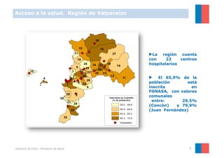 Acceso a la salud. Región de Valparaíso




                                          ▶ La región cuenta
                                          con     22    centros
                                          hospitalarios


                                          ▶  El 65,9% de la
                                          población       está
                                          inscrita          en
                                          FONASA, con valores
                                          comunales
                                           entre:      29,5%
                                          (Concón)   y 79,9%
                                          (Juan Fernández)




Gobierno de Chile | Ministerio de Salud                    6
 