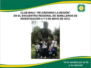 CLUB MAUJ “RE-CREANDO LA REGIÓN”
EN EL ENCUENTRO REGIONAL DE SEMILLEROS DE
     INVESTIGACIÓN 4 Y 5 DE MAYO DE 2012.
 