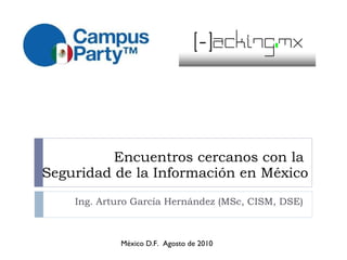 Encuentros cercanos con la  Seguridad de la Información en México Ing. Arturo García Hernández (MSc, CISM, DSE) México D.F.  Agosto de 2010 