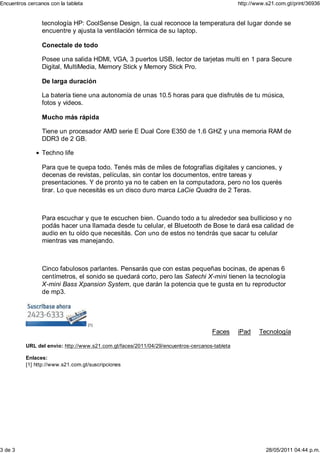 Encuentros cercanos con la tableta                                                            http://www.s21.com.gt/print/36936


                 tecnología HP: CoolSense Design, la cual reconoce la temperatura del lugar donde se
                 encuentre y ajusta la ventilación térmica de su laptop.

                 Conectale de todo

                 Posee una salida HDMI, VGA, 3 puertos USB, lector de tarjetas multi en 1 para Secure
                 Digital, MultiMedia, Memory Stick y Memory Stick Pro.

                 De larga duración

                 La batería tiene una autonomía de unas 10.5 horas para que disfrutés de tu música,
                 fotos y videos.

                 Mucho más rápida

                 Tiene un procesador AMD serie E Dual Core E350 de 1.6 GHZ y una memoria RAM de
                 DDR3 de 2 GB.

                 Techno life

                 Para que te quepa todo. Tenés más de miles de fotografías digitales y canciones, y
                 decenas de revistas, películas, sin contar los documentos, entre tareas y
                 presentaciones. Y de pronto ya no te caben en la computadora, pero no los querés
                 tirar. Lo que necesitás es un disco duro marca LaCie Quadra de 2 Teras.



                 Para escuchar y que te escuchen bien. Cuando todo a tu alrededor sea bullicioso y no
                 podás hacer una llamada desde tu celular, el Bluetooth de Bose te dará esa calidad de
                 audio en tu oído que necesitás. Con uno de estos no tendrás que sacar tu celular
                 mientras vas manejando.



                 Cinco fabulosos parlantes. Pensarás que con estas pequeñas bocinas, de apenas 6
                 centímetros, el sonido se quedará corto, pero las Satechi X-mini tienen la tecnología
                 X-mini Bass Xpansion System, que darán la potencia que te gusta en tu reproductor
                 de mp3.




                                     [1]

                                                                                   Faces      iPad    Tecnología

          URL del envío: http://www.s21.com.gt/faces/2011/04/29/encuentros-cercanos-tableta

          Enlaces:
          [1] http://www.s21.com.gt/suscripciones




3 de 3                                                                                                   28/05/2011 04:44 p.m.
 