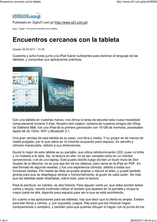 Encuentros cercanos con la tableta                                                   http://www.s21.com.gt/print/36936




          Publicado en Siglo21.com.gt (http://www.s21.com.gt)
          Inicio > Faces > Encuentros cercanos con la tableta




          Encuentros cercanos con la tableta
          Creado 29.04.2011 - 01:26

          Cuarenta y ocho horas junto a la iPad fueron suficientes para dominar el lenguaje de las
          tabletas, y comprobar sus aplicaciones prácticas.




          Con una tableta en nuestras manos, nos dimos la tarea de estudiar esta nueva modalidad
          computacional durante 2 días. Nuestro test subject, cortesía de nuestros amigos del iShop
          de Oakland Mall, fue una iPad de la primera generación con 16 GB de memoria, procesador
          Apple A4 de 1GHz, WiFi y Bluetooth 2.1.

          Una gran ventaja de esta tableta es su peso: una libra y media. Y su grosor es de menos de
          media pulgada, por lo que cabía en mi mochila ocupando poco espacio. Es sencillo y
          cómodo manipularla, debido a sus dimensiones.

          Quizá lo mejor de esta tableta es su pantalla, que utiliza retroiluminación LED, pues no brilla
          y no molesta a la vista. Así, la lectura en ella no es tan cansada como en un monitor
          convencional, o el de una laptop. Esto puedo decirlo luego de leer un buen trozo de Don
          Quijote de la Mancha; no es que sea fan de los clásicos, pero venía en la iPad en PDF. En
          ese formato leí algunas revistas, y fue una experiencia cómoda, debido a todas sus
          funciones táctiles. Por medio de ellas se puede ampliar o reducir el texto, y puede también
          girarse para que se despliegue vertical u horizontalmente, al gusto de cada quien. Se nota
          que las tabletas están diseñadas, sobre todo, para la lectura.

          Para la escritura, en cambio, es otra historia. Para alguien como yo, que debe escribir textos
          cortos y largos, resulta incómodo utilizar el teclado que aparece en la pantalla y ocupa la
          mayor parte de ella, dejando poco espacio para ver lo que se está escribiendo.

          En cuanto a las aplicaciones para las tabletas, hay que decir que la oferta es amplia. Existen
          para leer libros y cómics, y, por supuesto, juegos. Hay para que los músicos hagan
          composiciones o samplers, y también para que quienes dibujan lo hagan con la punta de los



1 de 3                                                                                          28/05/2011 04:44 p.m.
 