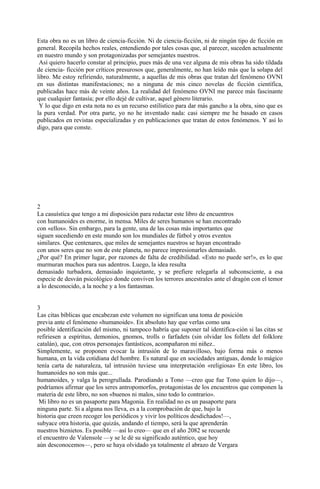 Esta obra no es un libro de ciencia-ficción. Ni de ciencia-ficción, ni de ningún tipo de ficción en
general. Recopila hechos reales, entendiendo por tales cosas que, al parecer, suceden actualmente
en nuestro mundo y son protagonizadas por semejantes nuestros.
Así quiero hacerlo constar al principio, pues más de una vez alguna de mis obras ha sido tildada
de ciencia- ficción por críticos presurosos que, generalmente, no han leído más que la solapa del
libro. Me estoy refiriendo, naturalmente, a aquellas de mis obras que tratan del fenómeno OVNI
en sus distintas manifestaciones; no a ninguna de mis cinco novelas de ficción científica,
publicadas hace más de veinte años. La realidad del fenómeno OVNI me parece más fascinante
que cualquier fantasía; por ello dejé de cultivar, aquel género literario.
Y lo que digo en esta nota no es un recurso estilístico para dar más gancho a la obra, sino que es
la pura verdad. Por otra parte, yo no he inventado nada: casi siempre me he basado en casos
publicados en revistas especializadas y en publicaciones que tratan de estos fenómenos. Y así lo
digo, para que conste.
2
La casuística que tengo a mi disposición para redactar este libro de encuentros
con humanoides es enorme, in mensa. Miles de seres humanos se han encontrado
con «ellos». Sin embargo, para la gente, una de las cosas más importantes que
siguen sucediendo en este mundo son los mundiales de fútbol y otros eventos
similares. Que centenares, que miles de semejantes nuestros se hayan encontrado
con unos seres que no son de este planeta, no parece impresionarles demasiado.
¿Por qué? En primer lugar, por razones de falta de credibilidad. «Esto no puede ser!», es lo que
murmuran muchos para sus adentros. Luego, la idea resulta
demasiado turbadora, demasiado inquietante, y se prefiere relegarla al subconsciente, a esa
especie de desván psicológico donde conviven los terrores ancestrales ante el dragón con el temor
a lo desconocido, a la noche y a los fantasmas.
3
Las citas bíblicas que encabezan este volumen no significan una toma de posición
previa ante el fenómeno «humanoide». En absoluto hay que verlas como una
posible identificación del mismo, ni tampoco habría que suponer tal identifica-ción si las citas se
refiriesen a espíritus, demonios, gnomos, trolls o farfadets (sin olvidar los follets del folklore
catalán), que, con otros personajes fantásticos, acompañaron mi niñez..
Simplemente, se proponen evocar la intrusión de lo maravilloso, bajo forma más o menos
humana, en la vida cotidiana del hombre. Es natural que en sociedades antiguas, donde lo mágico
tenía carta de naturaleza, tal intrusión tuviese una interpretación «religiosa» En este libro, los
humanoides no son más que...
humanoides, y valga la perogrullada. Parodiando a Tono —creo que fue Tono quien lo dijo—,
podríamos afirmar que los seres antropomorfos, protagonistas de los encuentros que componen la
materia de este libro, no son «buenos ni malos, sino todo lo contrario».
Mi libro no es un pasaporte para Magonia. En realidad no es un pasaporte para
ninguna parte. Si a alguna nos lleva, es a la comprobación de que, bajo la
historia que creen recoger los periódicos y vivir los políticos desdichados!—,
subyace otra historia, que quizás, andando el tiempo, será la que aprenderán
nuestros biznietos. Es posible —así lo creo— que en el año 2082 se recuerde
el encuentro de Valensole —y se le dé su significado auténtico, que hoy
aún desconocemos—, pero se haya olvidado ya totalmente el abrazo de Vergara
 