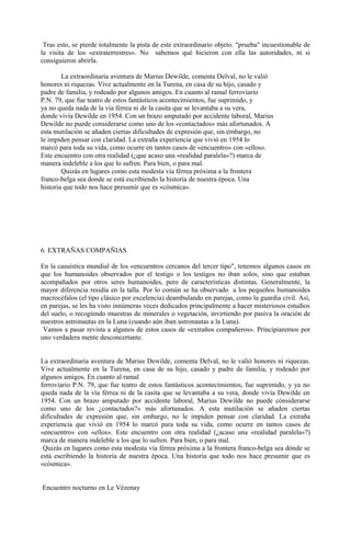 Tras esto, se pierde totalmente la pista de este extraordinario objeto. "prueba" incuestionable de
la visita de los «extraterrestres». No sabemos qué hicieron con ella las autoridades, ni si
consiguieron abrirla.
La extraordinaria aventura de Marius Dewilde, comenta Delval, no le valió
honores ni riquezas. Vive actualmente en la Turena, en casa de su hijo, casado y
padre de familia, y rodeado por algunos amigos. En cuanto al ramal ferroviario
P.N. 79, que fue teatro de estos fantásticos acontecimientos, fue suprimido, y
ya no queda nada de la vía férrea ni de la casita que se levantaba a su vera,
donde vivía Dewilde en 1954. Con un brazo amputado por accidente laboral, Marius
Dewilde no puede considerarse como uno de los «contactados» más afortunados. A
esta mutilación se añaden ciertas dificultades de expresión que, sin embargo, no
le impiden pensar con claridad. La extraña experiencia que vivió en 1954 lo
marcó para toda su vida, como ocurre en tantos casos de «encuentro» con «ellos».
Este encuentro con otra realidad (¿que acaso una «realidad paralela»?) marca de
manera indeleble a los que lo sufren. Para bien, o para mal.
Quizás en lugares como esta modesta vía férrea próxima a la frontera
franco-belga sea donde se está escribiendo la historia de nuestra época. Una
historia que todo nos hace presumir que es «cósmica».
6. EXTRAÑAS COMPAÑIAS
En la casuística mundial de los «encuentros cercanos del tercer tipo", tenemos algunos casos en
que los humanoides observados por el testigo o los testigos no iban solos, sino que estaban
acompañados por otros seres humanoides, pero de características distintas. Generalmente, la
mayor diferencia residía en la talla. Por lo común se ha observado a los pequeños humanoides
macrocéfalos (el tipo clásico por excelencia) deambulando en parejas, como la guardia civil. Así,
en parejas, se les ha visto innúmeras veces dedicados principalmente a hacer misteriosos estudios
del suelo, o recogiendo muestras de minerales o vegetación, invirtiendo por pasiva la oración de
nuestros astronautas en la Luna (cuando aún iban astronautas a la Luna).
Vamos a pasar revista a algunos de estos casos de «extraños compañeros». Principiaremos por
uno verdadera mente desconcertante.
La extraordinaria aventura de Marius Dewilde, comenta Delval, no le valió honores ni riquezas.
Vive actualmente en la Turena, en casa de su hijo, casado y padre de familia, y rodeado por
algunos amigos. En cuanto al ramal
ferroviario P.N. 79, que fue teatro de estos fantásticos acontecimientos, fue suprimido, y ya no
queda nada de la vía férrea ni de la casita que se levantaba a su vera, donde vivía Dewilde en
1954. Con un brazo amputado por accidente laboral, Marius Dewilde no puede cónsiderarse
como uno de los ¿contactados?» más afortunados. A esta mutilación se añaden ciertas
dificultades de expresión que, sin embargo, no le impiden pensar con claridad. La extraña
experiencia que vivió en 1954 lo marcó para toda su vida, como ocurre en tantos casos de
«encuentro» con «ellos». Este encuentro con otra realidad (¿acaso una «realidad paralela»?)
marca de manera indeleble a los que lo sufren. Para bien, o para mal.
Quizás en lugares como esta modesta vía férrea próxima a la frontera franco-belga sea dónde se
está escribiendo la historia de nuestra época. Una historia que todo nos hace presumir que es
«cósmica».
Encuentro nocturno en Le Vézenay
 