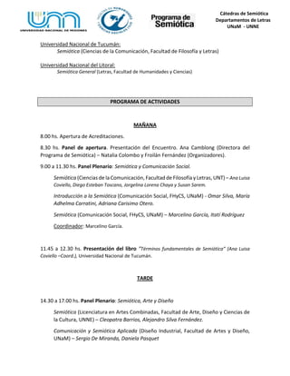 Cátedras de Semiótica
Departamentos de Letras
UNaM - UNNE
Universidad Nacional de Tucumán:
Semiótica (Ciencias de la Comunicación, Facultad de Filosofía y Letras)
Universidad Nacional del Litoral:
Semiótica General (Letras, Facultad de Humanidades y Ciencias)
PROGRAMA DE ACTIVIDADES
MAÑANA
8.00 hs. Apertura de Acreditaciones.
8.30 hs. Panel de apertura. Presentación del Encuentro. Ana Camblong (Directora del
Programa de Semiótica) – Natalia Colombo y Froilán Fernández (Organizadores).
9.00 a 11.30 hs. Panel Plenario: Semiótica y Comunicación Social.
Semiótica (Ciencias de la Comunicación, Facultad de Filosofía y Letras, UNT) – Ana Luisa
Coviello, Diego Esteban Toscano, Jorgelina Lorena Chaya y Susan Sarem.
Introducción a la Semiótica (Comunicación Social, FHyCS, UNaM) - Omar Silva, María
Adhelma Carratini, Adriana Carisimo Otero.
Semiótica (Comunicación Social, FHyCS, UNaM) – Marcelino García, Itatí Rodríguez
Coordinador: Marcelino García.
11.45 a 12.30 hs. Presentación del libro “Términos fundamentales de Semiótica” (Ana Luisa
Coviello –Coord.), Universidad Nacional de Tucumán.
TARDE
14.30 a 17.00 hs. Panel Plenario: Semiótica, Arte y Diseño
Semiótica (Licenciatura en Artes Combinadas, Facultad de Arte, Diseño y Ciencias de
la Cultura, UNNE) – Cleopatra Barrios, Alejandro Silva Fernández.
Comunicación y Semiótica Aplicada (Diseño Industrial, Facultad de Artes y Diseño,
UNaM) – Sergio De Miranda, Daniela Pasquet
 
