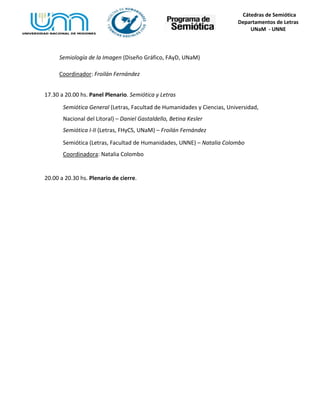 Cátedras de Semiótica
Departamentos de Letras
UNaM - UNNE
Semiología de la Imagen (Diseño Gráfico, FAyD, UNaM)
Coordinador: Froilán Fernández
17.30 a 20.00 hs. Panel Plenario. Semiótica y Letras
Semiótica General (Letras, Facultad de Humanidades y Ciencias, Universidad,
Nacional del Litoral) – Daniel Gastaldello, Betina Kesler
Semiótica I-II (Letras, FHyCS, UNaM) – Froilán Fernández
Semiótica (Letras, Facultad de Humanidades, UNNE) – Natalia Colombo
Coordinadora: Natalia Colombo
20.00 a 20.30 hs. Plenario de cierre.
 