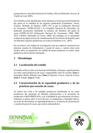 103
característicos a chocolate (Graziani de Fariñas, Ortíz de Bertorelli, Alvarez, &
Trujillo de Leal, 2003).
En Colombia se han identificados serias falencias en el proceso de fermentación
del grano en la totalidad de las regiones productoras (Castellanos, Torres,
Fonseca, Montaño, & Sánchez, 2007). Por lo que la Federación Nacional
de Cacaoteros, FEDECACAO y la Compañía Nacional de Chocolates, ha
publicado documentos abordando la temática del beneficio del grano de
cacao (FEDECACAO (Federación Nacional de Cacaoteros), 2004, 2005,
2012. Cubillos, Merizalde, & Correa, 2008). Sin embargo, no se encuentran
evidencias de algún proceso de estandarización de las técnicas de beneficio para
las diferentes regiones productoras en el país (Castellanos et al., 2007).
Por tal motivo, este trabajo de investigación tiene por objetivo caracterizar las
prácticas actuales de fermentación y secado de cacao; y valorar cómo estas
inciden sobre sus parámetros de calidad del grano producido en cuatro zonas
productivas del occidente antioqueño.
2	Metodología
2.1	 Localización del estudio
El estudio se lleva a cabo en el municipio de Dabeiba,Antioquia, específicamente
en cuatro zonas productivas de cacao, comprendidas entre las veredas: Zona 1:
Guayabito, Botón, Dabeiba viejo, Zona 2: Playones, Cruces, Llano de Cruces,
Zona 3: Antado, Zona 4: Carra.
2.2	 Caracterización de la capacidad productiva y de las
prácticas pos-cosecha de cacao
Se realizó una visita a 50 unidades productivas distribuidas en las zonas
productivas del municipio de Dabeiba, pertenecientes a la asociación de
productores ASOCOPROCADA, con la finalidad de geo-referenciar las fincas,
establecer su altura sobre el nivel del mar, su temperatura y humedad relativa,
así como de documentar su capacidad productiva y el proceso de fermentación
y secado del grano de cacao, que realiza cada productor.
 