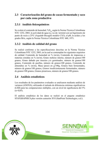 104
2.3	 Caracterización del grano de cacao fermentado y seco
por cada zona productiva
2.3.1	 Análisis fisicoquímicos
Se evaluó el contenido de humedad, %Xbh
según la Norma Técnica Colombiana
NTC 1252, 2003, la actividad de agua (aw
) se de- terminó con un higrómetro de
punto de rocío a 25ºC (Aqualab Decagón modelo CX3), el pH, la acidez y los
grados Brix, según la Norma Técnica Colombiana NTC 440, 1971.
2.3.2	 Análisis de calidad del grano
Se realizó conforme a las especificaciones descritas en la Norma Técnica
Colombiana NTC 1252, 2003, en la cual se contemplan los siguientes requisitos
de calidad: Contenido de humedad en % (m/m), Contenido de impurezas o
materias extrañas en % (m/m), Grano mohoso interno, número de granos/100
granos, Grano dañado por insectos y/o germinados, número de granos/100
granos, Contenido de pasillas, número de granos/100 granos, Contenido de
almendras en % (m/m), Masa (peso) en g/100g, Granos bien fermentados,
número de granos/100 granos, Granos insuficientemente fermentados, número
de granos/100 granos, Granos pizarrosos, número de granos/100 granos.
2.4	 Análisis estadísticos
Los resultados de los parámetros evaluados se analizaron mediante análisis de
varianza (ANOVA), utilizando el método de diferencias mínimas significativas
(LSD) para las comparaciones múltiples, con un nivel de significancia del 5%
(α=0,05).
El análisis estadístico de los datos se realizó en el paquete estadístico
STATGRAPHICS plus versión centurión XVI (StatPoint Technologies, n.d.).
 
