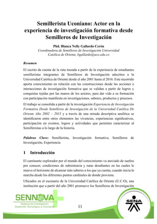 11
Semillerista Uconiano: Actor en la
experiencia de investigación formativa desde
Semilleros de Investigación
	
Phd. Blanca Nelly Gallardo Cerón
Coordinadora de Semilleros de Investigación Universidad
Católica de Oriente, bgallardo@uco.edu.co
Resumen
El escrito da cuenta de la ruta trazada a partir de la experiencia de estudiantes
semilleristas integrantes de Semilleros de Investigación adscritos a la
Universidad Católica de Oriente desde el año 2001 hasta el 2016. Este recorrido
aporta conocimiento en relación con las construcciones desde las acciones e
interacciones de investigación formativa que se validan a partir de logros y
conquistas tejidas por las manos de los actores, para dar vida a su formación
con participación manifiesta en investigaciones, saberes, productos y procesos.
El trabajo se consolida a partir de la investigación Experiencia de Investigación
Formativa Desde Semilleros de Investigación de la Universidad Católica De
Oriente Año 2002 – 2015 y a través de una mirada descriptiva analítica se
identificaron entre otros elementos las vivencias, experiencias significativas,
participación en eventos, logros y actividades que permiten caracterizar al
Semilleristas a lo largo de la historia.
Palabras Clave: Semillerista, Investigación formativa, Semilleros de
Investigación, Experiencia
1	 Introducción
El caminante explorador por el mundo del conocimiento va ataviado de sueños
por conocer, condiciones de subsistencia y rutas desafiantes en las cuales le
mueve el horizonte de alcanzar más saberes a los que ya cuenta, cuando inicia la
marcha desde los diferentes puntos cardinales de donde proviene.
Ubicados en el escenario de la Universidad Católica de Oriente (U.C.O), una
institución que a partir del año 2001 promueve los Semilleros de Investigación
 
