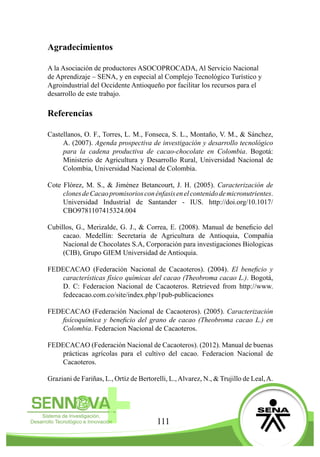 111
Agradecimientos
A la Asociación de productores ASOCOPROCADA, Al Servicio Nacional
de Aprendizaje – SENA, y en especial al Complejo Tecnológico Turístico y
Agroindustrial del Occidente Antioqueño por facilitar los recursos para el
desarrollo de este trabajo.
Referencias
Castellanos, O. F., Torres, L. M., Fonseca, S. L., Montaño, V. M., & Sánchez,
A. (2007). Agenda prospectiva de investigación y desarrollo tecnológico
para la cadena productiva de cacao-chocolate en Colombia. Bogotá:
Ministerio de Agricultura y Desarrollo Rural, Universidad Nacional de
Colombia, Universidad Nacional de Colombia.
Cote Flórez, M. S., & Jiménez Betancourt, J. H. (2005). Caracterización de
clonesdeCacaopromisoriosconénfasisenelcontenidodemicronutrientes.
Universidad Industrial de Santander - IUS. http://doi.org/10.1017/
CBO9781107415324.004
Cubillos, G., Merizalde, G. J., & Correa, E. (2008). Manual de beneficio del
cacao. Medellín: Secretaria de Agricultura de Antioquia, Compañia
Nacional de Chocolates S.A, Corporación para investigaciones Biologicas
(CIB), Grupo GIEM Universidad de Antioquia.
FEDECACAO (Federación Nacional de Cacaoteros). (2004). El beneficio y
características físico químicas del cacao (Theobroma cacao L.). Bogotá,
D. C: Federacion Nacional de Cacaoteros. Retrieved from http://www.
fedecacao.com.co/site/index.php/1pub-publicaciones
FEDECACAO (Federación Nacional de Cacaoteros). (2005). Caracterización
fisícoquímica y beneficio del grano de cacao (Theobroma cacao L.) en
Colombia. Federacion Nacional de Cacaoteros.
FEDECACAO (Federación Nacional de Cacaoteros). (2012). Manual de buenas
prácticas agrícolas para el cultivo del cacao. Federacion Nacional de
Cacaoteros.
Graziani de Fariñas, L., Ortíz de Bertorelli, L.,Alvarez, N., & Trujillo de Leal,A.
 