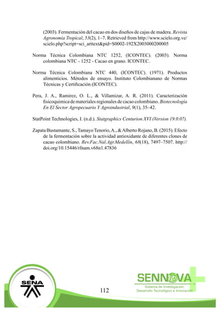 112
(2003). Fermentación del cacao en dos diseños de cajas de madera. Revista
Agronomía Tropical, 53(2), 1–7. Retrieved from http://www.scielo.org.ve/
scielo.php?script=sci_arttext&pid=S0002-192X2003000200005
Norma Técnica Colombiana NTC 1252, (ICONTEC). (2003). Norma
colombiana NTC - 1252 - Cacao en grano. ICONTEC.
Norma Técnica Colombiana NTC 440, (ICONTEC). (1971). Productos
alimenticios. Métodos de ensayo. Instituto Colombianano de Normas
Técnicas y Certificación (ICONTEC).
Pera, J. A., Ramirez, O. L., & Villamizar, A. R. (2011). Caracterización
fisicoquimica de materiales regionales de cacao colombiano. Biotecnología
En El Sector Agropecuario Y Agroindustrial, 9(1), 35–42.
StatPoint Technologies, I. (n.d.). Statgraphics Centurion XVI (Version 19.0.07).
Zapata Bustamante, S., Tamayo Tenorio,A., &Alberto Rojano, B. (2015). Efecto
de la fermentación sobre la actividad antioxidante de diferentes clones de
cacao colombiano. Rev.Fac.Nal.Agr.Medellín, 68(18), 7497–7507. http://
doi.org/10.15446/rfnam.v68n1.47836
 