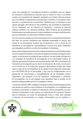 12
como una estrategia de investigación formativa, entendida como un espacio
de formación conformado por personas que se reúnen en torno a un interés
común, con el propósito de indagarlo; apropiarlo con sentido crítico de manera
que se posibilite su permanente reconstrucción y permita el crecimiento como
persona y la producción de conocimiento. Dinámica que se constituye en una
opción agregada, derivada de la vida académica, que consolida el compromiso
de los estudiantes con sus objetivos en formación y articulan al ejercicio
reflexivo también a los docentes (Gallardo, 2007). Práctica que ha permitido
históricamente un medio para que el sujeto estudiante se acerque a una formación
que ha contribuído a la innovación científica nacional.
En este contexto emergen con el naciente milenio los excursionistas del territorio
del saber, los jóvenes estudiantes que, habiendo emprendido el camino, dan
cuenta de la emocionante aventura que comenzaron a vivir a través de los
Semilleros de Investigación, intercambiando vivencias con pares estudiantes
que integraban semilleros en otras Universidades Colombianas.
Quinceañosdespuésdequeiniciaralarealizacióndelproyectodefortalecimiento
de la investigación formativa con metas de impactar la cultura investigativa de la
región, se ejecuta una investigación que comienza con una mirada retrospectiva
a la estrategia de Semilleros de Investigación en la Universidad Católica de
Oriente, que muestra la forma como trascurrió desde el año 2001 esta dinámica de
formación en investigación que se inició con el proyecto de Institucionalización
de los Semilleros de Investigación, propuesta que continúa la labor que estaba
antes a cargo de los investigadores de los grupos de investigación reconocidos
por COLCIENCIAS de la universidad, y que eran los comprometidos con la
generación de conocimiento y acompañamiento de los estudiantes actores
importantes, que asumían el rol de seguidores, colaboradores y auxiliares
de investigación, con lo que fungían como aprendices bajo la sombra de las
prácticas implementadas por los investigadores tutores.
Acomienzosdelaño2002,múltiplesvoluntadesacudieronalllamadoparainiciar
una marcha en colectivo como Semillero de Investigación. Los estudiantes que
mostraron en principio su interés de vinculación, fueron emergiendo con unas
iniciativas particulares, como sujetos con aspiraciones de escenarios alternos
para la formación, así como de participación activa y sobre todo enlazada
a intereses de conocimiento no siempre relacionados con las temáticas y
 