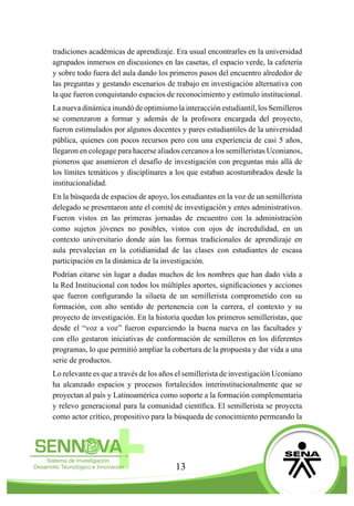 13
tradiciones académicas de aprendizaje. Era usual encontrarles en la universidad
agrupados inmersos en discusiones en las casetas, el espacio verde, la cafetería
y sobre todo fuera del aula dando los primeros pasos del encuentro alrededor de
las preguntas y gestando escenarios de trabajo en investigación alternativa con
la que fueron conquistando espacios de reconocimiento y estímulo institucional.
La nueva dinámica inundó de optimismo la interacción estudiantil, los Semilleros
se comenzaron a formar y además de la profesora encargada del proyecto,
fueron estimulados por algunos docentes y pares estudiantiles de la universidad
pública, quienes con pocos recursos pero con una experiencia de casi 5 años,
llegaron en colegage para hacerse aliados cercanos a los semilleristas Uconianos,
pioneros que asumieron el desafío de investigación con preguntas más allá de
los límites temáticos y disciplinares a los que estaban acostumbrados desde la
institucionalidad.
En la búsqueda de espacios de apoyo, los estudiantes en la voz de un semillerista
delegado se presentaron ante el comité de investigación y entes administrativos.
Fueron vistos en las primeras jornadas de encuentro con la administración
como sujetos jóvenes no posibles, vistos con ojos de incredulidad, en un
contexto universitario donde aún las formas tradicionales de aprendizaje en
aula prevalecían en la cotidianidad de las clases con estudiantes de escasa
participación en la dinámica de la investigación.
Podrían citarse sin lugar a dudas muchos de los nombres que han dado vida a
la Red Institucional con todos los múltiples aportes, significaciones y acciones
que fueron configurando la silueta de un semillerista comprometido con su
formación, con alto sentido de pertenencia con la carrera, el contexto y su
proyecto de investigación. En la historia quedan los primeros semilleristas, que
desde el “voz a voz” fueron esparciendo la buena nueva en las facultades y
con ello gestaron iniciativas de conformación de semilleros en los diferentes
programas, lo que permitió ampliar la cobertura de la propuesta y dar vida a una
serie de productos.
Lo relevante es que a través de los años el semillerista de investigación Uconiano
ha alcanzado espacios y procesos fortalecidos interinstitucionalmente que se
proyectan al país y Latinoamérica como soporte a la formación complementaria
y relevo generacional para la comunidad científica. El semillerista se proyecta
como actor crítico, propositivo para la búsqueda de conocimiento permeando la
 