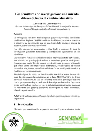 16
Los semilleros de investigación: una mirada
diferente hacia el cambio educativo
Adriana Lucía Giraldo Rincón
Docente de investigación,Delegada de Semilleros de investigación Instituto
Regional Coredi-Marinilla, adrianagir@coredi.edu.co
Resumen
La estrategia de semilleros de investigación que poco a poco se ha consolidado
en el Instituto Regional COREDI es el fruto de diferentes encuentros, proyectos
e iniciativas de investigación que se han desarrollado gracias al empuje de
docentes, administrativos y estudiantes.
Han sido muchas las experiencias vividas desde la creación del área de
investigación generando habilidades y competencias significativas en los
estudiantes.
Los encuentros realizados hasta el momento en diferentes ciudades de Colombia,
han brindado un gran bagaje de cultura y aprendizaje para los participantes.
Queremos por medio de este proceso investigativo dar a conocer el impacto
que hemos tenido a lo largo de estas experiencias, con el objetivo de suscitar
en muchos más jóvenes y estudiantes el deseo de ser partícipes de tan ricas y
fructíferas vivencias académicas.
Sin duda alguna, lo vivido en Brasil ha sido uno de los puntos fuertes a lo
largo de este proceso, la participación en la Feria MOSTRATEC y los frutos
obtenidos en la misma, ha sido un aliciente y motivación para seguir adelante
con lo que queremos lograr en el área de Investigación Formativa. Esperamos
seguir sembrando en muchos jóvenes la cultura investigativa; dando a conocer
las habilidades que genera y el impacto positivo para sus vidas: académicas,
laborales y profesionales.
Palabras clave: Investigación, Proceso, Semillero, Competencias investigativas,
Experiencia.
1	 Introducción
El escrito que a continuación se presenta muestra el proceso vivido a través
 