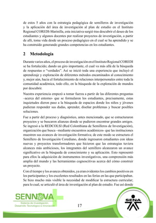 17
de estos 5 años con la estrategia pedagógica de semilleros de investigación
y la aplicación del área de investigación al plan de estudio en el Instituto
Regional COREDI-Marinilla, esta iniciativa surgió tras descubrir el deseo de los
estudiantes y algunos docentes por realizar proyectos de investigación, a partir
de allí, toma vida desde un proceso pedagógico en el cual se ha aprendido y se
ha construído generando grandes competencias en los estudiantes.
2	 Metodología
Durantevariosaños,elprocesodeinvestigaciónenelInstitutoRegionalCOREDI
se ha fortalecido; dando un giro importante, el cual va más allá de la búsqueda
de respuestas o “verdades”. Así se inició toda una experiencia que incluyó el
aprendizaje y exploración de diferentes métodos encaminados al conocimiento
y, mejor aún, hacia el fortalecimiento de relaciones interpersonales entre toda la
comunidad académica, todo ello, en la búsqueda de la exploración de mundos
por descubrir.
Nuestra experiencia empezó a tomar fuerza a partir de las diferentes preguntas
–acerca del entorno- que se formularon los estudiantes, precisamente, estas
inquietudes dieron paso a la búsqueda de espacios donde los niños y jóvenes
pudieran responder sus dudas, aprender, diseñar problemas y buscar posibles
soluciones.
Fue a partir del proceso y diagnóstico, antes mencionado, que se estructuraron
proyectos y se buscaron alianzas donde se pudieron encontrar grandes amigos.
Se ingresó a la REDCOLSI (Red Colombiana de Semilleros de Investigación),
organización que busca –mediante encuentros académicos- que las instituciones
muestren sus avances de investigación formativa; de este modo se estructura el
Semillero de Investigación Corediano, donde ingresaron estudiantes con ideas
nuevas y proyectos transformadores que hicieron que las estrategias tuviera
alcances más ambiciosos, los integrantes del semillero alcanzaron un avance
significativo en la búsqueda de conocimiento y su aplicación. Esto representó
para ellos la adquisición de instrumentos investigativos, una comprensión más
amplia del mundo y las herramientas cognoscitivas acerca del cómo construir
un proyecto.
Con el tiempo y los avances obtenidos, ya eran evidentes los cambios positivos en
los participantes y los excelentes resultados en las ferias en las que participaban.
Se hizo mucho más visible la necesidad de modificar la estructura curricular;
para lo cual, se articuló el área de investigación al plan de estudio. Fue así donde
 