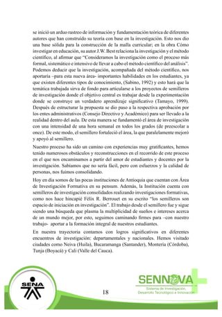 18
se inició un arduo rastreo de información y fundamentación teórica de diferentes
autores que han construído su teoría con base en la investigación. Esto nos dio
una base sólida para la construcción de la malla curricular; en la obra Cómo
investigar en educación, su autor J.W. Best relaciona la investigación y el método
científico, al afirmar que “Consideramos la investigación como el proceso más
formal, sistemático e intensivo de llevar a cabo el método científico del análisis”.
Podemos deducir que la investigación, acompañada del método científico, nos
aportaría –para esta nueva área- importantes habilidades en los estudiantes, ya
que existen diferentes tipos de conocimiento, (Sabino, 1992) y esto hará que la
temática trabajada sirva de fondo para articularse a los proyectos de semilleros
de investigación donde el objetivo central es trabajar desde la experimentación
donde se construye un verdadero aprendizaje significativo (Tamayo, 1999).
Después de estructurar la propuesta se dio paso a la respectiva aprobación por
los entes administrativos (Consejo Directivo y Académico) para ser llevado a la
realidad dentro del aula. De esta manera se fundamentó el área de investigación
con una intensidad de una hora semanal en todos los grados (de preescolar a
once). De este modo, el semillero fortaleció el área, la que paralelamente mejoró
y apoyó al semillero.
Nuestro proceso ha sido un camino con experiencias muy gratificantes, hemos
tenido numerosos obstáculos y reconstrucciones en el recorrido de este proceso
en el que nos encaminamos a partir del amor de estudiantes y docentes por la
investigación. Sabíamos que no sería fácil, pero con esfuerzos y la calidad de
personas, nos fuimos consolidando.
Hoy en día somos de las pocas instituciones de Antioquia que cuentan con Área
de Investigación Formativa en su pensum. Además, la Institución cuenta con
semilleros de investigación consolidados realizando investigaciones formativas,
como nos hace hincapié Félix R. Berrouet en su escrito “los semilleros son
espacio de iniciación en investigación”. El trabajo desde el semillero fue y sigue
siendo una búsqueda que plasma la multiplicidad de sueños e intereses acerca
de un mundo mejor, por esto, seguimos caminando firmes para –con nuestro
trabajo- aportar a la formación integral de nuestros estudiantes.
En nuestra trayectoria contamos con logros significativos en diferentes
encuentros de investigación: departamentales y nacionales. Hemos visitado
ciudades como Neiva (Huila), Bucaramanga (Santander), Montería (Córdoba),
Tunja (Boyacá) y Cali (Valle del Cauca).
 