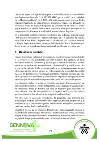 19
Uno de los logros más significativos para la Institución y toda su comunidad ha
sido la participación en la Feria MOSTRATEC que se realizó en la ciudad de
Novo Hamburgo (Brasil) en el 2015. Allí participamos con el proyecto Redes
Sociales: mecanismo de socialización o aislamiento social. Este proyecto fue
reconocido como la mejor participación de Colombia en la feria y el cuarto
mejor proyecto de toda la feria. Con él obtuvimos pases para participar en el
campamento científico que se realizará el presente año en Argentina.
En la actualidad también contamos con alianzas con el Parque Explora; donde
–por dos años consecutivos- hemos participado en el concurso de circuito
solar EPM “Carro Solar”; llegamos hasta la carrera final con 2 equipos. Además,
el Parque Explora tiene como estrategia la Feria de la Ciencia Departamental,
donde hemos participado con los proyectos del semillero de investigación.
3	 Resultados parciales
Gracias al semillero y al área de investigación, en este momento, las habilidades
y los avances de los estudiantes, son muy notorios. Por ejemplo, un nivel
descriptivo sobre los fenómenos y hechos que lo rodean llevándolos a realizar
ejercicios de evaluación, establecimiento, determinación y verificación. La
investigación, además, les ha permitido explorar en temas poco conocidos para
ellos o con ciertos mitos o tabúes: las redes sociales, la sexualidad, la comida,
etc. Esto les permitió conocer, indagar, comparar, y realizar hipótesis que más
tarde –gracias a esas habilidades y conocimientos adquiridos- se logró confrontar
y realizar ejercicios de análisis argumentados desde las experiencias previas.
Los estudiantes deben presentar sus proyectos por medio de exposiciones y así
han adquirido un amplio sentido de la palabra, siendo capaces de desenvolverse
en situaciones donde el dominio del tema es necesario para socializar sus
conocimientos. Por ello, la expresión oral y corporal ha sido otra herramienta
que implícitamente han adquirido los integrantes del semillero.
Por otro lado, la adecuada formulación de preguntas, que compone una
metodología, aterrizar correctamente unos objetivos, rastrear información y el
uso correcto de la citación bibliográfica son elementos trabajados a profundidad
en el área y más a fondo en el semillero.
Durante el proceso de investigación formativa nos hemos acercado mucho a la
realidad social del municipio de Marinilla, dando una mirada crítica, analítica y
diagnosticando posibles soluciones a problemáticas planteadas, toda vez que la
mayoría de los proyectos están basados en las implicaciones sociales.
 