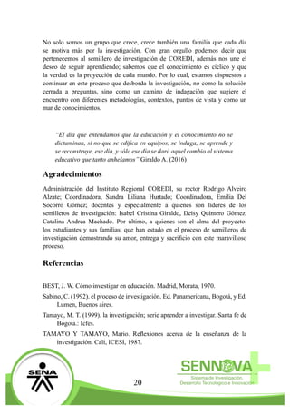 20
No solo somos un grupo que crece, crece también una familia que cada día
se motiva más por la investigación. Con gran orgullo podemos decir que
pertenecemos al semillero de investigación de COREDI, además nos une el
deseo de seguir aprendiendo; sabemos que el conocimiento es cíclico y que
la verdad es la proyección de cada mundo. Por lo cual, estamos dispuestos a
continuar en este proceso que desborda la investigación, no como la solución
cerrada a preguntas, sino como un camino de indagación que sugiere el
encuentro con diferentes metodologías, contextos, puntos de vista y como un
mar de conocimientos.
“El día que entendamos que la educación y el conocimiento no se
dictaminan, si no que se edifica en equipos, se indaga, se aprende y
se reconstruye, ese día, y sólo ese día se dará aquel cambio al sistema
educativo que tanto anhelamos” Giraldo A. (2016)
Agradecimientos
Administración del Instituto Regional COREDI, su rector Rodrigo Alveiro
Alzate; Coordinadora, Sandra Liliana Hurtado; Coordinadora, Emilia Del
Socorro Gómez; docentes y especialmente a quienes son líderes de los
semilleros de investigación: Isabel Cristina Giraldo, Deisy Quintero Gómez,
Catalina Andrea Machado. Por último, a quienes son el alma del proyecto:
los estudiantes y sus familias, que han estado en el proceso de semilleros de
investigación demostrando su amor, entrega y sacrificio con este maravilloso
proceso.
Referencias
BEST, J. W. Cómo investigar en educación. Madrid, Morata, 1970.
Sabino, C. (1992). el proceso de investigación. Ed. Panamericana, Bogotá, y Ed.
Lumen, Buenos aires.
Tamayo, M. T. (1999). la investigación; serie aprender a investigar. Santa fe de
Bogota.: Icfes.
TAMAYO Y TAMAYO, Mario. Reflexiones acerca de la enseñanza de la
investigación. Cali, ICESI, 1987.
 