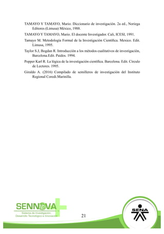 21
TAMAYO Y TAMAYO, Mario. Diccionario de investigación. 2a ed., Noriega
Editores (Limusa) México, 1988.
TAMAYO Y TAMAYO, Mario. El docente Investigador. Cali, ICESI, 1991.
Tamayo M. Metodología Formal de la Investigación Científica. Mexico. Edit.
Limusa, 1995.
Taylor S.J, Bogdan R. Introducción a los métodos cualitativos de investigación,
Barcelona.Edit. Paidos. 1994.
Popper Karl R. La lógica de la investigación científica. Barcelona. Edit. Círculo
de Lectores. 1995.
Giraldo A. (2016) Compilado de semilleros de investigación del Instituto
Regional Coredi.Marinilla.
 