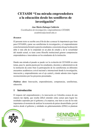 22
CETASDI “Una mirada emprendedora
a la educación desde los semilleros de
investigación”
Ana María Zuluaga Calderón
Coordinadora de investigación y emprendimiento CETASDI,
academica@cetasdi.edu.co
Resumen
El presente texto se escribe con el fin de dar a conocer la importancia que tiene
para CETASDI y parar sus semilleristas la investigación y el emprendimiento
comoherramientaformativaparalosestudiantes;conscientesdequelaeducación
debe ir más allá de lo estipulado en un plan de estudio y de la versatilidad
del mundo actual, se tiene como filosofía institucional generar competencias
emprendedoras e innovadoras en los estudiantes de la institución.
Dando una mirada al pasado se puede ver la evolución de CETASDI en estos
temas, pues la pasión puesta por los estudiantes, docentes y administrativos de
la institución da como fruto la participación de los semilleristas en diferentes
encuentros académicos a nivel nacional e internacional donde la investigación,
innovación y emprendimiento son el eje central y donde además éstos logran
reconocimientos por los proyectos presentados.
Palabras clave: Innovación, emprendimiento, competencias, semilleristas,
educación.
1	 Introducción
El impacto del emprendimiento y la innovación en Colombia avanza de una
manera tan rápida, que resulta difícil entender cómo actuar para lograr los
resultados esperados por el gobierno y la empresa, este ítem es uno de los más
importantes al momento de analizar la economía de países desarrollados, por tal
motivo desde el gobierno y entidades no gubernamentales (ONG) se plantean
 