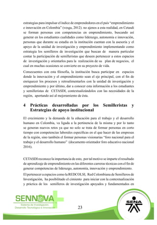 23
estrategias para impulsar el índice de emprendedores en el país “emprendimiento
e innovación en Colombia” (vesga, 2012). no ajenos a esta realidad, en Cetasdi
se forman personas con competencias en emprendimiento, buscando así
generar en los estudiantes cualidades como liderazgo, autonomía e innovación,
personas que durante su estadía en la institución cuentan con la asesoría y el
apoyo de la unidad de investigación y emprendimiento implementando como
estrategia los semilleros de investigación que buscan de manera particular
contar la participación de semilleristas que deseen pertenecer a estos espacios
de investigación y orientarlos para la realización de su plan de negocios, el
cual en muchas ocasiones se convierte en su proyecto de vida.
Consecuentes con esta filosofía, la institución busca participar en espacios
donde la innovación y el emprendimiento sean el eje principal, con el fin de
enriquecer los procesos y retroalimentarlos con la unidad de investigación y
emprendimiento y por último, dar a conocer esta información a los estudiantes
y semilleristas de CETASDI, contextualizándolos con las necesidades de la
región, aportando así al mejoramiento de ésta.
4	 Prácticas desarrolladas por los Semilleristas y
Estrategias de apoyo institucional
El crecimiento y la demanda de la educación para el trabajo y el desarrollo
humano en Colombia, va ligada a la pertinencia de la misma y por lo tanto
se generan nuevos retos ya que no solo se trata de formar personas en corto
tiempo con competencias laborales específicas en el que hacer de las empresas
de la región, sino también el formar personas visionarias “foro nacional para el
trabajo y el desarrollo humano” (documento orientador foro educativo nacional
2016).
CETASDI reconoce la importancia de esto, por tal motivo se imparte el resultado
de aprendizaje de emprendimiento en las diferentes carreras técnicas con el fin de
generar competencias de liderazgo, autonomía, innovación y emprendimiento.
El pertenecer a espacios como la REDCOLSI, Red Colombiana de Semilleros de
Investigación, ha posibilitado el cimiento para iniciar con la contextualización
y práctica de los semilleros de investigación apoyados y fundamentados en
 