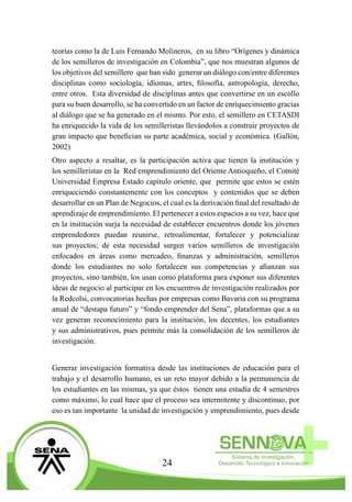 24
teorías como la de Luis Fernando Molineros, en su libro “Orígenes y dinámica
de los semilleros de investigación en Colombia”, que nos muestran algunos de
los objetivos del semillero que han sido generar un diálogo con/entre diferentes
disciplinas como sociología, idiomas, artes, filosofía, antropología, derecho,
entre otros. Esta diversidad de disciplinas antes que convertirse en un escollo
para su buen desarrollo, se ha convertido en un factor de enriquecimiento gracias
al diálogo que se ha generado en el mismo. Por esto, el semillero en CETASDI
ha enriquecido la vida de los semilleristas llevándolos a construir proyectos de
gran impacto que benefician su parte académica, social y económica. (Gallón,
2002)
Otro aspecto a resaltar, es la participación activa que tienen la institución y
los semilleristas en la Red emprendimiento del Oriente Antioqueño, el Comité
Universidad Empresa Estado capítulo oriente, que permite que estos se estén
enriqueciendo constantemente con los conceptos y contenidos que se deben
desarrollar en un Plan de Negocios, el cual es la derivación final del resultado de
aprendizaje de emprendimiento. El pertenecer a estos espacios a su vez, hace que
en la institución surja la necesidad de establecer encuentros donde los jóvenes
emprendedores puedan reunirse, retroalimentar, fortalecer y potencializar
sus proyectos; de esta necesidad surgen varios semilleros de investigación
enfocados en áreas como mercadeo, finanzas y administración, semilleros
donde los estudiantes no solo fortalecen sus competencias y afianzan sus
proyectos, sino también, los usan como plataforma para exponer sus diferentes
ideas de negocio al participar en los encuentros de investigación realizados por
la Redcolsi, convocatorias hechas por empresas como Bavaria con su programa
anual de “destapa futuro” y “fondo emprender del Sena”, plataformas que a su
vez generan reconocimiento para la institución, los decentes, los estudiantes
y sus administrativos, pues permite más la consolidación de los semilleros de
investigación.
Generar investigación formativa desde las instituciones de educación para el
trabajo y el desarrollo humano, es un reto mayor debido a la permanencia de
los estudiantes en las mismas, ya que éstos tienen una estadía de 4 semestres
como máximo, lo cual hace que el proceso sea intermitente y discontinuo, por
eso es tan importante la unidad de investigación y emprendimiento, pues desde
 