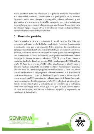 25
allí se coordinan todas las actividades y se publican todas las convocatorias
a la comunidad académica, incentivando a la participación en las mismas;
inyectando pasión y emoción por la investigación y el emprendimiento, y a su
vez, motivar a la permanencia de aquellos estudiantes que ya son partícipes de
los semilleros y hacer extensiva la invitación a aquellos que deseen hacer parte
de este gran equipo. Este, es tal vez el secreto para contar con tan importantes
reconocimientos durante todo este caminar.
5	 Resultados parciales
Como resultados se tienen la asistencia de semilleristas en los diferentes
encuentros realizados por la RedColsi; en el último Encuentro Departamental
la institución contó con la participación de tres proyectos de emprendimiento
pertenecientes al semillero CETASDI emprendedor, de los cuales un semillerista
pasó con calificación perfecta al Encuentro Nacional que se realizará el próximo
mes de octubre en la ciudad de Montería; participación semilleristas en feria de
investigación, innovación y emprendimiento FETEPS, que se lleva a cabo en la
ciudad de Sao Paulo, Brasil, en los años 2012 con el proyecto RECIPLAST, en
el año 2013 con los proyectos MULEFLEX y apicultura, en el año 2014 con el
proyecto Realidad aumentada, obteniendo excelentes calificaciones y quedando
ubicados entre los 10 mejores proyectos internacionales de la feria. Este año se
contará con la asistencia del proyecto La Quinta Montaña S.A.S. Participación
en destapa futuro con el proyecto Reciplast, llegando hasta la última etapa del
concurso en el año 2013, participación en la convocatoria de Fondo Emprender
Sena con proyectos de video juegos en el año 2013, además de varias empresas
nacidas en las aulas de clase y fortalecidas en los semilleros de la institución,
todos estos resultados hacen pensar que se va por un buen camino además
de crear nuevos retos, pues la idea es continuar apoyando y proyectando los
estudiantes de la institución.
 