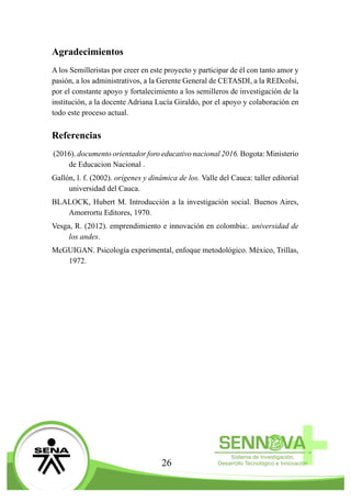 26
Agradecimientos
A los Semilleristas por creer en este proyecto y participar de él con tanto amor y
pasión, a los administrativos, a la Gerente General de CETASDI, a la REDcolsi,
por el constante apoyo y fortalecimiento a los semilleros de investigación de la
institución, a la docente Adriana Lucía Giraldo, por el apoyo y colaboración en
todo este proceso actual.
Referencias
(2016). documento orientador foro educativo nacional 2016. Bogota: Ministerio
de Educacion Nacional .
Gallón, l. f. (2002). orígenes y dinámica de los. Valle del Cauca: taller editorial
universidad del Cauca.
BLALOCK, Hubert M. Introducción a la investigación social. Buenos Aires,
Amorrortu Editores, 1970.
Vesga, R. (2012). emprendimiento e innovación en colombia:. universidad de
los andes.
McGUIGAN. Psicología experimental, enfoque metodológico. México, Trillas,
1972.
 