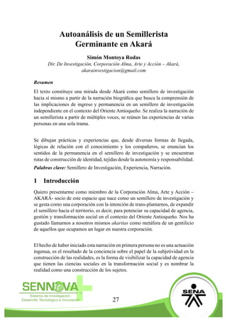 27
Autoanálisis de un Semillerista
Germinante en Akará
Simón Montoya Rodas
Dir. De Investigación, Corporación Alma, Arte y Acción – Akará,
akarainvestigacion@gmail.com
Resumen
El texto constituye una mirada desde Akará como semillero de investigación
hacia sí mismo a partir de la narración biográfica que busca la comprensión de
las implicaciones de ingreso y permanencia en un semillero de investigación
independiente en el contexto del Oriente Antioqueño. Se realiza la narración de
un semillerista a partir de múltiples voces, se reúnen las experiencias de varias
personas en una sola trama.
Se dibujan prácticas y experiencias que, desde diversas formas de llegada,
lógicas de relación con el conocimiento y los compañeros, se enuncian los
sentidos de la permanencia en el semillero de investigación y se encuentran
rutas de construcción de identidad, tejidas desde la autonomía y responsabilidad.
Palabras clave: Semillero de Investigación, Experiencia, Narración.
1	 Introducción
Quiero presentarme como miembro de la Corporación Alma, Arte y Acción –
AKARÁ- socio de este espacio que nace como un semillero de investigación y
se gesta como una corporación con la intención de trans-plantarnos, de expandir
el semillero hacia el territorio, es decir, para potenciar su capacidad de agencia,
gestión y transformación social en el contexto del Oriente Antioqueño. Nos ha
gustado llamarnos a nosotros mismos akaritas como metáfora de un gentilicio
de aquellos que ocupamos un lugar en nuestra corporación.
El hecho de haber iniciado esta narración en primera persona no es una actuación
ingenua, es el resultado de la conciencia sobre el papel de la subjetividad en la
construcción de las realidades, es la forma de visibilizar la capacidad de agencia
que tienen las ciencias sociales en la transformación social y es nombrar la
realidad como una construcción de los sujetos.
 