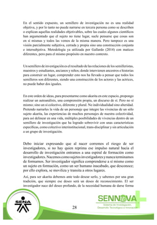 28
En el sentido expuesto, un semillero de investigación no es una realidad
objetiva, y por lo tanto no puede narrarse en tercera persona como se describen
o explican aquellas realidades objetivables, sobre las cuales algunos científicos
han argumentado que el sujeto no tiene lugar, suele pensarse que cosas son
en sí mismas y todos las vemos de la misma manera. Pero tampoco es una
visión parcialmente subjetiva, cerrada y propia sino una construcción conjunta
e intersubjetiva. Metodología ya utilizada por Gallardo (2014) con matices
diferentes, pero para el mismo propósito en nuestro contexto.
Unsemillerodeinvestigacióneselresultadodelasrelacionesdelossemilleristas,
maestros y estudiantes, ancianos y niños; donde intervienen ancestros e historias
para construir un lugar, comprender esto nos ha llevado a pensar que todos los
semilleros son diferentes, siendo una construcción de los actores y las actrices,
no puede haber dos iguales.
En este orden de ideas, para presentarme como akarita en este espacio, propongo
realizar un autoanálisis, una comprensión propia, un discurso de sí. Pero no sí
mismo; sino un sí colectivo, diferente y plural. No individualidad sino alteridad.
Pretendo narrarles la vida de un personaje que integre las vivencias de un sólo
sujeto akarita, las experiencias de muchos personajes de nuestra colectividad,
para así delinear en una vida, múltiples posibilidades de vivencias dentro de un
semillero de investigación que ha logrado sobrevivir con unas características
específicas, como colectivo interinstitucional, trans-disciplinar y sin articulación
a un grupo de investigación.
Debo iniciar expresando que al nacer corremos el riesgo de ser
investigadores, si no hay quien reprima ese impulso natural hacia el
desarrollo de investigación entramos a una espiral de formación como
investigadores.Nacemoscomosujetosinvestigadoresynuncaterminamos
de formarnos. Ser investigador significa comprenderse a sí mismo como
un sujeto en formación, como un ser humano inacabado, que desconoce;
por ello explora, se moviliza y transita a otros lugares.
Así, para ser akarita debemos ante todo desear serlo, y sabemos por una gran
tradición, que siempre ese deseo será un deseo de reconocimiento. El ser
investigador nace del deseo profundo, de la necesidad humana de darse forma
 