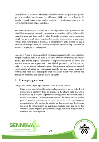 29
a uno mismo: la voluntad. Me refiero a reconocimiento porque es una palabra
que tiene muchas connotaciones (ver a Ricoeur, 2004), tanto la exploración del
mundo, como el volver a pasar por los caminos ya conocidos o encontrar al otro
con un valor político, social y cultural.
Nos propusimos ampliar el sentido de la investigación formativa para extenderla
a los diferentes grados, escenario y ambientes de la escolarización y la formación.
Nacemos como akaritas a los 2 o 3 años de edad e iniciamos una aventura, una
expedición en la cual nos acompañan los akaritas más ancianos y que cargan
consigo más experiencias e historias, lo interesante de estas últimas es que al
compartirlas se reproducen, se vuelven mínimo dos experiencias y dos historias,
he aquí la importancia de compartir.
Una vez en Akará el egreso es difícil, porque nos quedamos allí como maestros,
porque crecemos junto a los otros y las otras akaritas aprendiendo el cuidado
mutuo. Ser akarita implica autonomía y responsabilidad con las tareas que
nosotros mismos nos proponemos, capacidad de permanecer en los intereses
cada vez por un tiempo más prolongado. Comenzamos a plantarnos retos de
conocimiento, el deseo de comprender aquello que nos rodea, además la
capacidad de crear cosas nuevas para tener cada día un mejor vivir, un vivir más
tranquilo y coherente con nuestro medio ambiente.
2	 Voces que germinan
El ingreso a Akará, implica procesos de transformación interna.
Nacer como akarita ha sido una completa revolución en mi vida. Desde
que acudo al semillero todo un mundo se ha abierto ante mí, veo el
mundo con otros colores, he podido conocer grandes personalidades en el
campo investigativo, he tenido la oportunidad de hablar ante un público
para presentar la propuesta de mi proyecto, puedo decir orgullosamente
que este último año ha sido de trabajo, de descubrimiento, de despertar
un ansia de conocimiento, de cuestionar muchas ideas que se me han
impuesto desde pequeño. (Dean Mesa Arango, narración biográfica en el
marco de esta investigación)
 