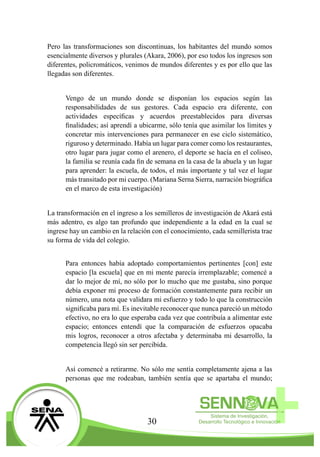 30
Pero las transformaciones son discontinuas, los habitantes del mundo somos
esencialmente diversos y plurales (Akara, 2006), por eso todos los ingresos son
diferentes, policromáticos, venimos de mundos diferentes y es por ello que las
llegadas son diferentes.
Vengo de un mundo donde se disponían los espacios según las
responsabilidades de sus gestores. Cada espacio era diferente, con
actividades específicas y acuerdos preestablecidos para diversas
finalidades; así aprendí a ubicarme, sólo tenía que asimilar los límites y
concretar mis intervenciones para permanecer en ese ciclo sistemático,
riguroso y determinado. Había un lugar para comer como los restaurantes,
otro lugar para jugar como el arenero, el deporte se hacía en el coliseo,
la familia se reunía cada fin de semana en la casa de la abuela y un lugar
para aprender: la escuela, de todos, el más importante y tal vez el lugar
más transitado por mi cuerpo. (Mariana Serna Sierra, narración biográfica
en el marco de esta investigación)
La transformación en el ingreso a los semilleros de investigación de Akará está
más adentro, es algo tan profundo que independiente a la edad en la cual se
ingrese hay un cambio en la relación con el conocimiento, cada semillerista trae
su forma de vida del colegio.
Para entonces había adoptado comportamientos pertinentes [con] este
espacio [la escuela] que en mi mente parecía irremplazable; comencé a
dar lo mejor de mí, no sólo por lo mucho que me gustaba, sino porque
debía exponer mi proceso de formación constantemente para recibir un
número, una nota que validara mi esfuerzo y todo lo que la construcción
significaba para mí. Es inevitable reconocer que nunca pareció un método
efectivo, no era lo que esperaba cada vez que contribuía a alimentar este
espacio; entonces entendí que la comparación de esfuerzos opacaba
mis logros, reconocer a otros afectaba y determinaba mi desarrollo, la
competencia llegó sin ser percibida.
Así comencé a retirarme. No sólo me sentía completamente ajena a las
personas que me rodeaban, también sentía que se apartaba el mundo;
 