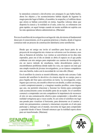 31
la naturaleza comenzó a devolverme con amargura lo que había hecho,
ahora los objetos y los acontecimientos habían dejado de legarme la
magia para dar lugar al hábito, el asombro, la sospecha y el sublime deseo
que otrora se habían convertido en rutina. Aquellas valiosas ideas que
disponía la ciencia y la realidad en el aula, como luz, se esfumaron con
gran rapidez, en aquel tiempo cuando mi mente acallaba mi espíritu con
las más aparatosas labores administrativas. (Mariana)
Poresoelsemillerodeinvestigaciónesunlugardevida,deretornoalfundamental
deseo por el conocimiento, en él se generan prácticas y rituales, desde el ingreso
comienza todo un proceso de construcción identitaria como semillerista.
Desde que mi amigo me invito al semillero para hacer parte de un
proyecto de investigación mis viernes no volvieron a ser los mismos, esos
días se llenaron de tertulias. Los viernes se convirtieron en los días más
esperados, pues era el día en donde se abría el espacio en el que podía
colaborar con mis amigos para emprender ese camino de investigación,
era un nuevo método de enseñanza, todos descubríamos juntos y
encontrábamos problemas donde nadie los veía, ese espacio era más que
una simple reunión de jóvenes investigadores, ya no éramos compañeros
sino una familia, todos con la necesidad de ver más allá. (Dean)
En el semillero la ciencia se mostró diferente, mucho más cercana. Cada
reunión del semillero le devolvía a la ciencia algo de su cuerpo, poco a
poco bajaba del Eter para convertirse en tierra. La investigación, como
órgano que convoca, me enseñó a observar con detalle, a callar con intriga,
a sentir comprensivamente y a imaginar mundos posibles; como órgano
que une, me permitió relacionar y fusionar los límites para contemplar
cada acontecimiento como invaluable parte de un tejido. En el semillero
comencé a comprender con mis compañeros la importancia de reconocer
al otro en una comunicación efectiva para comprender y descubrir una
realidad vertiginosa que a veces oculta. Es así como el semillero me legó
una parada para visualizar el horizonte, para detenerme en el camino y
sentir mis pensamientos; comencé a interactuar creyendo en el arte para
participar y dialogar con el mundo, moverme de lugar para comprender
y aprender desde el hacer. Entendí entonces que la realidad espera ahora
para ser transformada. (Mariana)
 