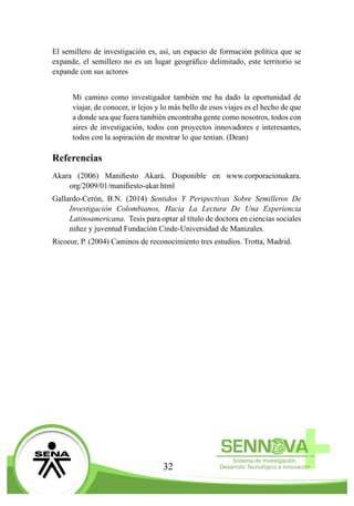 32
El semillero de investigación es, así, un espacio de formación política que se
expande, el semillero no es un lugar geográfico delimitado, este territorio se
expande con sus actores
Mi camino como investigador también me ha dado la oportunidad de
viajar, de conocer, ir lejos y lo más bello de esos viajes es el hecho de que
a donde sea que fuera también encontraba gente como nosotros, todos con
aires de investigación, todos con proyectos innovadores e interesantes,
todos con la aspiración de mostrar lo que tenían. (Dean)
Referencias
Akara (2006) Manifiesto Akará. Disponible en www.corporacionakara.
org/2009/01/manifiesto-akar.html
Gallardo-Cerón, B.N. (2014) Sentidos Y Perspectivas Sobre Semilleros De
Investigación Colombianos, Hacia La Lectura De Una Experiencia
Latinoamericana. Tesis para optar al título de doctora en ciencias sociales
niñez y juventud Fundación Cinde-Universidad de Manizales.
Ricoeur, P. (2004) Caminos de reconocimiento tres estudios. Trotta, Madrid.
 