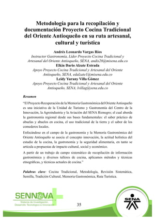 35
Metodología para la recopilación y
documentación Proyecto Cocina Tradicional
del Oriente Antioqueño en su ruta artesanal,
cultural y turística
Andrés Leonardo Vargas Ríos
Instructor Gastronomía, Líder Proyecto Cocina Tradicional y
Artesanal del Oriente Antioqueño, SENA, andis28@misena.edu.co
Elkin Dario Alzate Estrada
Apoyo Proyecto Cocina Tradicional y Artesanal del Oriente
Antioqueño, SENA, edalzate1@misena.edu.co
Leidy Yurany Villa Gómez
Apoyo Proyecto Cocina Tradicional y Artesanal del Oriente
Antioqueño, SENA, lvillag@sena.edu.co
Resumen
“El Proyecto Recuperación de la Memoria Gastronómica del OrienteAntioqueño
es una iniciativa de la Unidad de Turismo y Gastronomía del Centro de la
Innovación, la Agroindustria y la Aviación del SENA Rionegro; el cual aborda
la gastronomía regional desde sus bases fundamentales: el saber práctico de
abuelas y abuelos en cocina, el uso tradicional de la tierra y el sabor de los
comederos locales.
Enfocándose en el campo de la gastronomía y la Memoria Gastronómica del
Oriente Antioqueño se asocia el concepto innovación, la actitud holística del
estudio de la cocina, la gastronomía y la seguridad alimentaria, en tanto se
articula a propuestas de impacto cultural, social y económico.
A partir de un trabajo de campo sistemático de recopilación de información
gastronómica y diversos talleres de cocina, aplicamos métodos y técnicas
etnográficas, y técnicas actuales de cocina.”
Palabras clave: Cocina Tradicional, Metodología, Revisión Sistemática,
Semilla, Tradición Cultural, Memoria Gastronómica, Ruta Turística.
 