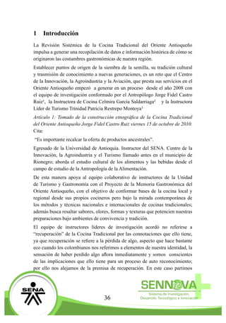 36
1	 Introducción
La Revisión Sistémica de la Cocina Tradicional del Oriente Antioqueño
impulsa a generar una recopilación de datos e información histórica de cómo se
originaron las costumbres gastronómicas de nuestra región.
Establecer puntos de origen de la siembra de la semilla, su tradición cultural
y trasmisión de conocimiento a nuevas generaciones, es un reto que el Centro
de la Innovación, la Agroindustria y la Aviación, que presta sus servicios en el
Oriente Antioqueño empezó  a generar en un proceso  desde el año 2008 con
el equipo de investigación conformado por el Antropólogo Jorge Fidel Castro
Ruiz¹,  la Instructora de Cocina Celmira García Saldarriaga²    y la Instructora
Líder de Turismo Trinidad Patricia Restrepo Montoya³
Artículo 1: Tomado de la construcción etnográfica de la Cocina Tradicional
del Oriente Antioqueño Jorge Fidel Castro Ruiz viernes 15 de octubre de 2010.
Cita:
“Es importante recalcar la oferta de productos ancestrales”.
Egresado de la Universidad de Antioquia. Instructor del SENA. Centro de la
Innovación, la Agroindustria y el Turismo llamado antes en el municipio de
Rionegro; aborda el estudio cultural de los alimentos y las bebidas desde el
campo de estudio de la Antropología de la Alimentación.
De esta manera apoya al equipo colaborativo de instructores de la Unidad
de Turismo y Gastronomía con el Proyecto de la Memoria Gastronómica del
Oriente Antioqueño, con el objetivo de conformar bases de la cocina local y
regional desde sus propios cocineros pero bajo la mirada contemporánea de
los métodos y técnicas nacionales e internacionales de cocinas tradicionales;
además busca resaltar sabores, olores, formas y texturas que potencien nuestras
preparaciones bajo ambientes de convivencia y tradición.
El equipo de instructores líderes de investigación acordó no referirse a
“recuperación” de la Cocina Tradicional por las connotaciones que ello tiene,
ya que recuperación se refiere a la pérdida de algo, aspecto que hace bastante
eco cuando los colombianos nos referimos a elementos de nuestra identidad, la
sensación de haber perdido algo aflora inmediatamente y somos conscientes
de las implicaciones que ello tiene para un proceso de auto reconocimiento;
por ello nos alejamos de la premisa de recuperación. En este caso partimos
 