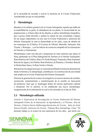 37
de la necesidad de recordar o activar la memoria de la Cocina Tradicional;
considerando así que no está perdida.
2	Metodología
Basados en la estética gustativa de la Cocina Antioqueña; aquella que habla de
la amabilidad de su gente, la abundancia de sus platos, la recursividad de sus
preparaciones y el buen sabor de las abuelas se aplica metodología etnográfica,
que a grosso modo describe y analiza la cultura de una comunidad o alguno
de sus rasgos importantes; en este caso la Cocina Tradicional y autóctona del
Oriente Antioqueño la cual es desarrollada en las aulas, casas de abuelas de
los municipios de El Retiro, El Carmen de Viboral, Marinilla, Santuario; San
Vicente y Rionegro,  y en los talleres de cocina en compañía de los instructores
de Turismo y Gastronomía.
Metodologías como esta dan pie a propuestas de rutas turísticas que apoya el
Sena, planteadas en el Plan Subregional de Turismo en el Oriente Antioqueño:
Ruta Histórica de Córdova, Ruta Vía Verde Bosques Tropicales; Ruta Artesanal,
Ruta de las Aguas y las Piedras, Ruta Histórica, de Páramos y Termales; Ruta de
la Horticultura Sana y la Ruta Vuelta a Oriente.
Retomarlasinvestigacionesquesevienendesarrollandoentemasdealimentación
desde la historia y la antropología, contribuyen a la construcción de una mirada
más amplia en la Cocina Tradicional del Oriente Antioqueño.
Priorizar la generación de avances investigativos en nuevas técnicas de siembra,
recolección, mantenimiento y transformación de la semilla en innovación
de productos; hace que se mantengan dentro de nuestro patrimonio cultural
e inmaterial. Por lo anterior, se ha establecido una nueva metodología:
reorganización de la información la cual se ha retomado en el año de 2016.
2.1	 Metodología utilizada
Artículo 2: Experiencia de Investigación en Cocina Tradicional del Oriente
Antioqueño Centro de la Innovación, la Agroindustria y el Turismo; Área de
Turismo. Celmira García Saldarriaga-Instructora de Cocina;  Jairo de Jesús
García Giraldo- Instructor de Cocina;  Fabiana Ríos-Antropóloga Citan: “El
presente trabajo es el avance de una experiencia de tres años, que inició con
 