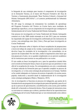 38
la búsqueda de una estrategia para insertar el componente de investigación
en la formación Técnica, en el marco del Proyecto Formativo del Área de
Turismo y Gastronomía denominado “Ruta Turística Cultural y Artesanal del
Oriente Antioqueño (RTCAOA)” y el contexto problematizado de Soberanía
Alimentaria.
De allí surge la estrategia de reinterpretar los resultados de aprendizaje
del Programa Formativo del Técnico en Cocina hacia unos resultados de
aprendizaje específicos, con un componente de investigación que condujeran al
fortalecimiento de la Cocina Tradicional del Oriente Antioqueño.
Este proceso de investigación en Cocina Tradicional del Oriente Antioqueño
comenzó en el año 2008 siendo retomado en el año 2013; para ese momento
las inquietudes del equipo de investigación conformado por dos instructores de
cocina y una antropóloga eran: Qué, Cómo y Para qué hacer investigación en
Cocina Tradicional.
Luego de reflexionar sobre el objetivo de hacer recopilación de preparaciones
a través de trabajo de campo en las veredas, la preocupación consistía en cómo
devolver luego los resultados de la investigación a las comunidades, en un
ejercicio de reciprocidad. Por otro lado, estaba la inquietud de cómo hacer que
ésta pasara por el aula y no se quedará simplemente en un ejercicio académico
de los instructores para mostrar en una publicación o un evento.
El reto estaba en hacer investigación con y para los aprendices (siendo fieles
con la misión de formación Sena) y hacer un ejercicio que nos permitiera ir más
allá de la recopilación de recetas. En correspondencia con esto y considerando
el tiempo reducido de formación para que el aprendiz complete un proceso de
investigación, se ve ésta como estrategia de permanencia en el tiempo. También
se ha venido trabajando en el proceso de acercar al aprendiz a la cocina casera,
popular, tradicional y ancestral desde la implementación de la investigación
como estrategia pedagógica (Mejía y Manjarres, 2015).
Así, la investigación se fracciona en procesos de indagación, que parten de la
formulación de una pregunta de investigación por parte del aprendiz; para él es el
eje de su proceso de aproximación y sensibilización a esta cocina, pero también
desde allí va haciendo su formación técnica. Para el equipo de instructores éstas
se convierten en ventanas que se abren y permiten observar las representaciones
y simbologías de la Cocina Tradicional que se van sistematizando como saberes
 