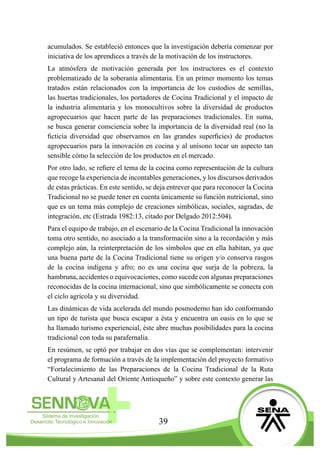 39
acumulados. Se estableció entonces que la investigación debería comenzar por
iniciativa de los aprendices a través de la motivación de los instructores.
La atmósfera de motivación generada por los instructores es el contexto
problematizado de la soberanía alimentaria. En un primer momento los temas
tratados están relacionados con la importancia de los custodios de semillas,
las huertas tradicionales, los portadores de Cocina Tradicional y el impacto de
la industria alimentaria y los monocultivos sobre la diversidad de productos
agropecuarios que hacen parte de las preparaciones tradicionales. En suma,
se busca generar consciencia sobre la importancia de la diversidad real (no la
ficticia diversidad que observamos en las grandes superficies) de productos
agropecuarios para la innovación en cocina y al unísono tocar un aspecto tan
sensible cómo la selección de los productos en el mercado.
Por otro lado, se refiere el tema de la cocina como representación de la cultura
que recoge la experiencia de incontables generaciones, y los discursos derivados
de estas prácticas. En este sentido, se deja entrever que para reconocer la Cocina
Tradicional no se puede tener en cuenta únicamente su función nutricional, sino
que es un tema más complejo de creaciones simbólicas, sociales, sagradas, de
integración, etc (Estrada 1982:13, citado por Delgado 2012:504).
Para el equipo de trabajo, en el escenario de la Cocina Tradicional la innovación
toma otro sentido, no asociado a la transformación sino a la recordación y más
complejo aún, la reinterpretación de los símbolos que en ella habitan, ya que
una buena parte de la Cocina Tradicional tiene su origen y/o conserva rasgos
de la cocina indígena y afro; no es una cocina que surja de la pobreza, la
hambruna, accidentes o equivocaciones, como sucede con algunas preparaciones
reconocidas de la cocina internacional, sino que simbólicamente se conecta con
el ciclo agrícola y su diversidad.
Las dinámicas de vida acelerada del mundo posmoderno han ido conformando
un tipo de turista que busca escapar a ésta y encuentra un oasis en lo que se
ha llamado turismo experiencial, éste abre muchas posibilidades para la cocina
tradicional con toda su parafernalia.
En resúmen, se optó por trabajar en dos vías que se complementan: intervenir
el programa de formación a través de la implementación del proyecto formativo
“Fortalecimiento de las Preparaciones de la Cocina Tradicional de la Ruta
Cultural y Artesanal del Oriente Antioqueño” y sobre este contexto generar las
 
