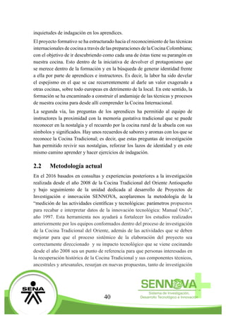 40
inquietudes de indagación en los aprendices.
El proyecto formativo se ha estructurado hacia el reconocimiento de las técnicas
internacionales de cocina a través de las preparaciones de la Cocina Colombiana;
con el objetivo de ir descubriendo como cada una de éstas tiene su parangón en
nuestra cocina. Esto dentro de la iniciativa de devolver el protagonismo que
se merece dentro de la formación y en la búsqueda de generar identidad frente
a ella por parte de aprendices e instructores. Es decir, la labor ha sido develar
el espejismo en el que se cae recurrentemente al darle un valor exagerado a
otras cocinas, sobre todo europeas en detrimento de la local. En este sentido, la
formación se ha encaminado a construir el andamiaje de las técnicas y procesos
de nuestra cocina para desde allí comprender la Cocina Internacional.
La segunda vía, las preguntas de los aprendices ha permitido al equipo de
instructores la proximidad con la memoria gustativa tradicional que se puede
reconocer en la nostalgia y el recuerdo por la cocina rural de la abuela con sus
símbolos y significados. Hay unos recuerdos de sabores y aromas con los que se
reconoce la Cocina Tradicional; es decir, que estas preguntas de investigación
han permitido revivir sus nostalgias, reforzar los lazos de identidad y en este
mismo camino aprender y hacer ejercicios de indagación.
2.2	 Metodología actual
En el 2016 basados en consultas y experiencias posteriores a la investigación
realizada desde el año 2008 de la Cocina Tradicional del Oriente Antioqueño
y bajo seguimiento de la unidad dedicada al desarrollo de Proyectos de
Investigación e innovación SENNOVA, acoplaremos la metodología de la
“medición de las actividades científicas y tecnológicas: parámetros propuestos
para recabar e interpretar datos de la innovación tecnológica: Manual Oslo”,
año 1997. Esta herramienta nos ayudará a fortalecer los estudios realizados
anteriormente por los equipos conformados dentro del proceso de investigación
de la Cocina Tradicional del Oriente, además de las actividades que se deben
mejorar para que el proceso sistémico de la elaboración del proyecto sea
correctamente direccionado y su impacto tecnológico que se viene cocinando
desde el año 2008 sea un punto de referencia para que personas interesadas en
la recuperación histórica de la Cocina Tradicional y sus componentes técnicos,
ancestrales y artesanales, resurjan en nuevas propuestas, tanto de investigación
 