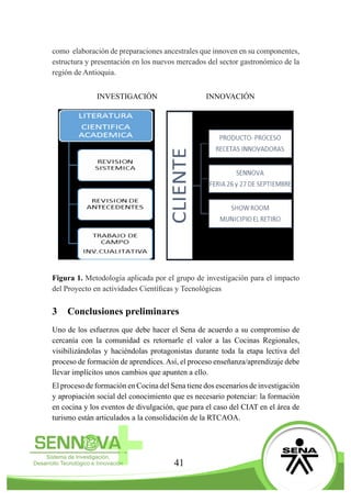 41
como elaboración de preparaciones ancestrales que innoven en su componentes,
estructura y presentación en los nuevos mercados del sector gastronómico de la
región de Antioquia.
INVESTIGACIÓN INNOVACIÓN
Figura 1. Metodología aplicada por el grupo de investigación para el impacto
del Proyecto en actividades Científicas y Tecnológicas
3	 Conclusiones preliminares
Uno de los esfuerzos que debe hacer el Sena de acuerdo a su compromiso de
cercanía con la comunidad es retornarle el valor a las Cocinas Regionales,
visibilizándolas y haciéndolas protagonistas durante toda la etapa lectiva del
proceso de formación de aprendices.Así, el proceso enseñanza/aprendizaje debe
llevar implícitos unos cambios que apunten a ello.
El proceso de formación en Cocina del Sena tiene dos escenarios de investigación
y apropiación social del conocimiento que es necesario potenciar: la formación
en cocina y los eventos de divulgación, que para el caso del CIAT en el área de
turismo están articulados a la consolidación de la RTCAOA.
 