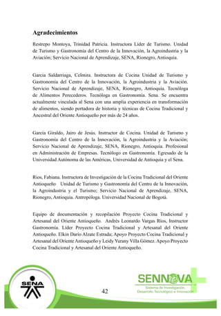 42
Agradecimientos
Restrepo Montoya, Trinidad Patricia. Instructora Líder de Turismo. Unidad
de Turismo y Gastronomía del Centro de la Innovación, la Agroindustria y la
Aviación; Servicio Nacional de Aprendizaje, SENA, Rionegro, Antioquia.
Garcia Saldarriaga, Celmira. Instructora de Cocina Unidad de Turismo y
Gastronomía del Centro de la Innovación, la Agroindustria y la Aviación.
Servicio Nacional de Aprendizaje, SENA, Rionegro, Antioquia. Tecnóloga
de Alimentos Perecederos. Tecnóloga en Gastronomía. Sena. Se encuentra
actualmente vinculada al Sena con una amplia experiencia en transformación
de alimentos, siendo portadora de historia y técnicas de Cocina Tradicional y
Ancestral del Oriente Antioqueño por más de 24 años.
García Giraldo, Jairo de Jesús. Instructor de Cocina. Unidad de Turismo y
Gastronomía del Centro de la Innovación, la Agroindustria y la Aviación;
Servicio Nacional de Aprendizaje, SENA, Rionegro, Antioquia. Profesional
en Administración de Empresas. Tecnólogo en Gastronomía. Egresado de la
Universidad Autónoma de las Américas, Universidad de Antioquia y el Sena.
Rios, Fabiana. Instructora de Investigación de la Cocina Tradicional del Oriente
Antioqueño   Unidad de Turismo y Gastronomía del Centro de la Innovación,
la Agroindustria y el Turismo; Servicio Nacional de Aprendizaje, SENA,
Rionegro, Antioquia. Antropóloga. Universidad Nacional de Bogotá.
Equipo de documentación y recopilación Proyecto Cocina Tradicional y
Artesanal del Oriente Antioqueño. Andrés Leonardo Vargas Ríos, Instructor
Gastronomía. Líder Proyecto Cocina Tradicional y Artesanal del Oriente
Antioqueño. Elkin Darío Alzate Estrada; Apoyo Proyecto Cocina Tradicional y
Artesanal del OrienteAntioqueño y Leidy Yurany Villa Gómez.Apoyo Proyecto
Cocina Tradicional y Artesanal del Oriente Antioqueño.
 